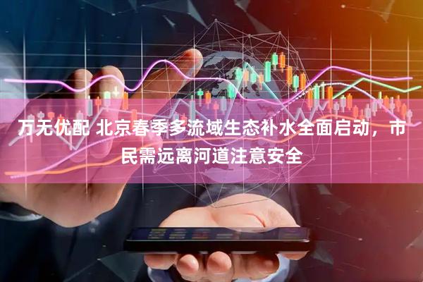 万无优配 北京春季多流域生态补水全面启动，市民需远离河道注意安全