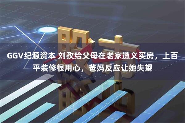 GGV纪源资本 刘孜给父母在老家遵义买房，上百平装修很用心，爸妈反应让她失望