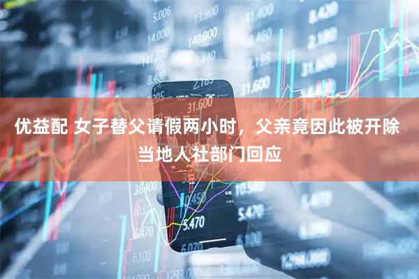 优益配 女子替父请假两小时，父亲竟因此被开除 当地人社部门回应