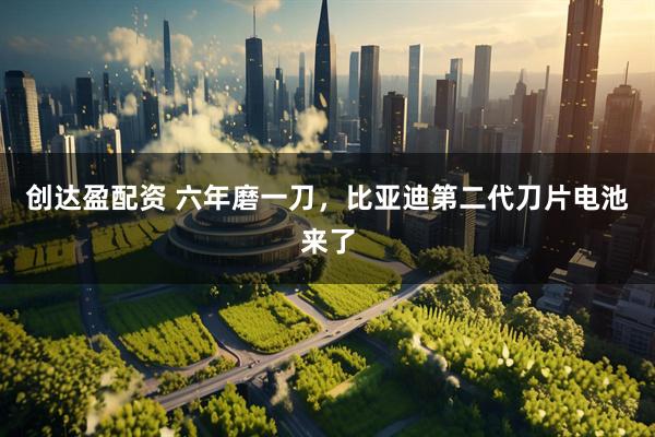 创达盈配资 六年磨一刀，比亚迪第二代刀片电池来了