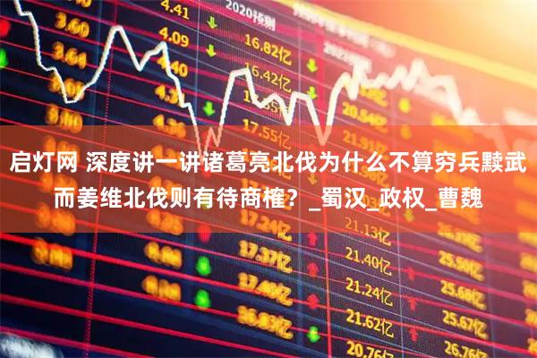 启灯网 深度讲一讲诸葛亮北伐为什么不算穷兵黩武而姜维北伐则有待商榷？_蜀汉_政权_曹魏