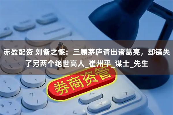 赤盈配资 刘备之憾：三顾茅庐请出诸葛亮，却错失了另两个绝世高人_崔州平_谋士_先生