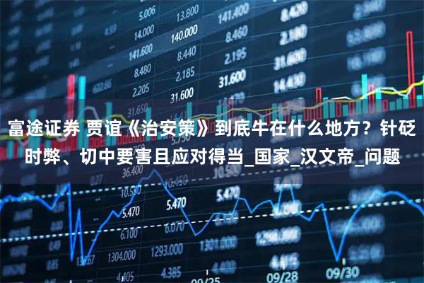 富途证券 贾谊《治安策》到底牛在什么地方？针砭时弊、切中要害且应对得当_国家_汉文帝_问题