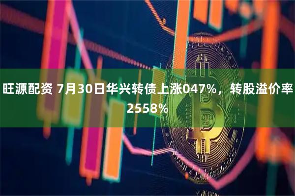 旺源配资 7月30日华兴转债上涨047%，转股溢价率2558%