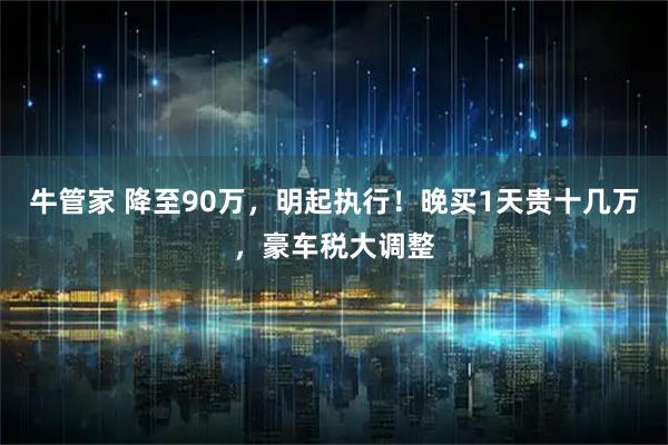 牛管家 降至90万，明起执行！晚买1天贵十几万，豪车税大调整
