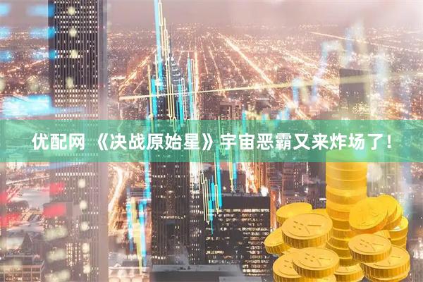 优配网 《决战原始星》宇宙恶霸又来炸场了！