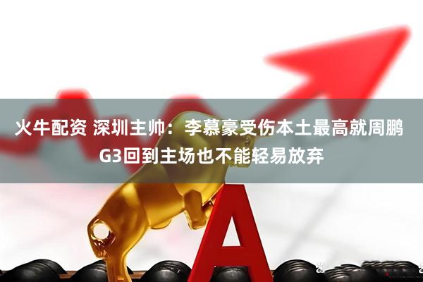 火牛配资 深圳主帅：李慕豪受伤本土最高就周鹏 G3回到主场也不能轻易放弃