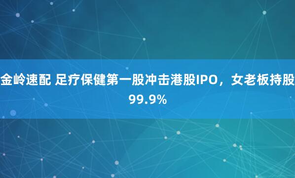 金岭速配 足疗保健第一股冲击港股IPO，女老板持股99.9%