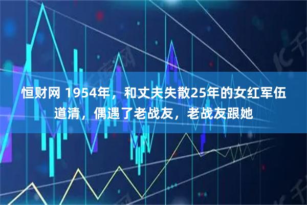 恒财网 1954年，和丈夫失散25年的女红军伍道清，偶遇了老战友，老战友跟她