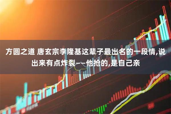 方圆之道 唐玄宗李隆基这辈子最出名的一段情,说出来有点炸裂——他抢的,是自己亲