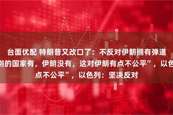 台面优配 特朗普又改口了：不反对伊朗拥有弹道导弹，“如果别的国家有，伊朗没有，这对伊朗有点不公平”，以色列：坚决反对