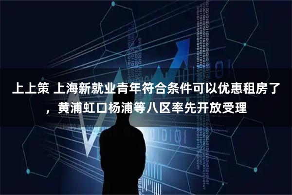 上上策 上海新就业青年符合条件可以优惠租房了，黄浦虹口杨浦等八区率先开放受理
