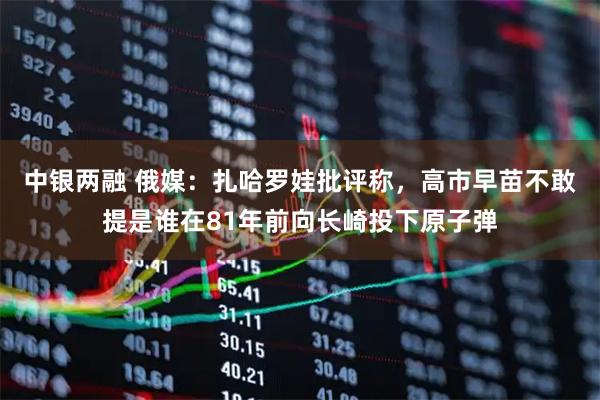 中银两融 俄媒：扎哈罗娃批评称，高市早苗不敢提是谁在81年前向长崎投下原子弹