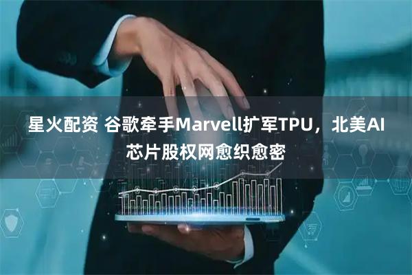 星火配资 谷歌牵手Marvell扩军TPU，北美AI芯片股权网愈织愈密